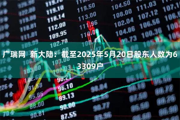 广瑞网  新大陆：截至2025年5月20日股东人数为63309户