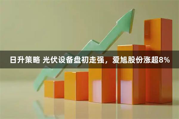 日升策略 光伏设备盘初走强，爱旭股份涨超8%