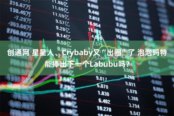 创通网 星星人、Crybaby又“出圈”了 泡泡玛特能捧出下一个Labubu吗？