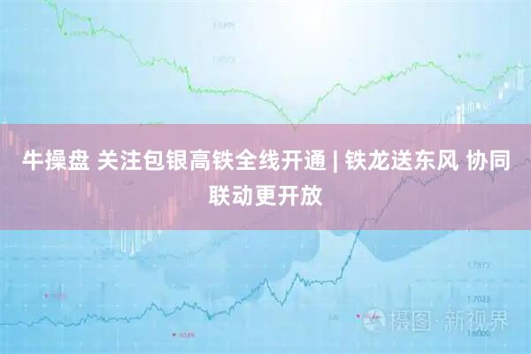 牛操盘 关注包银高铁全线开通 | 铁龙送东风 协同联动更开放