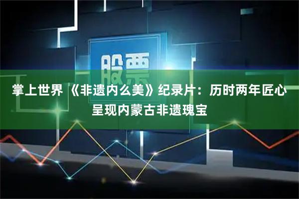 掌上世界 《非遗内么美》纪录片：历时两年匠心呈现内蒙古非遗瑰宝
