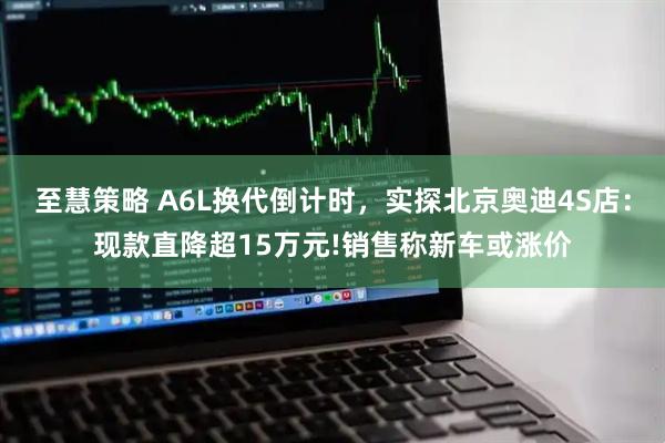 至慧策略 A6L换代倒计时，实探北京奥迪4S店：现款直降超15万元!销售称新车或涨价