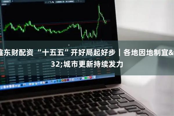 鑫东财配资 “十五五”开好局起好步｜各地因地制宜 城市更新持续发力