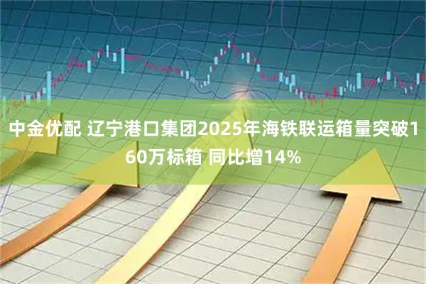 中金优配 辽宁港口集团2025年海铁联运箱量突破160万标箱 同比增14%
