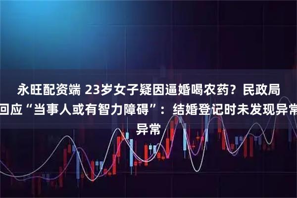 永旺配资端 23岁女子疑因逼婚喝农药？民政局回应“当事人或有智力障碍”：结婚登记时未发现异常