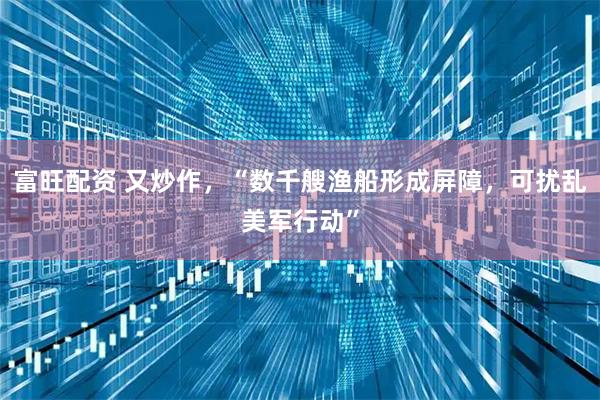 富旺配资 又炒作，“数千艘渔船形成屏障，可扰乱美军行动”