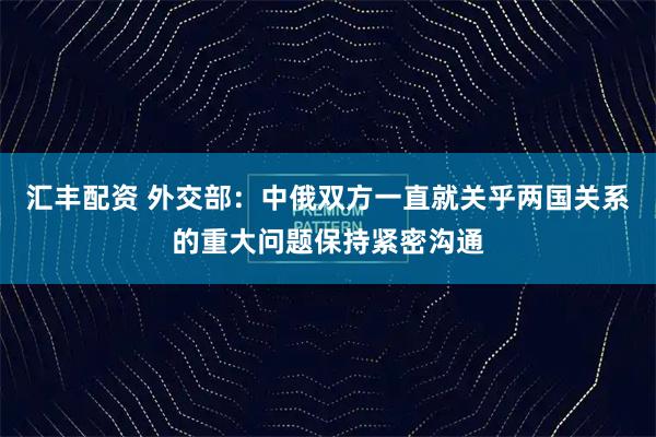 汇丰配资 外交部：中俄双方一直就关乎两国关系的重大问题保持紧密沟通