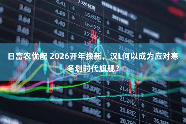 日富农优配 2026开年换新,汉L何以成为应对寒冬划时代旗舰?