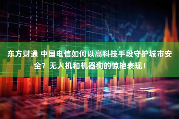 东方财通 中国电信如何以高科技手段守护城市安全？无人机和机器狗的惊艳表现！