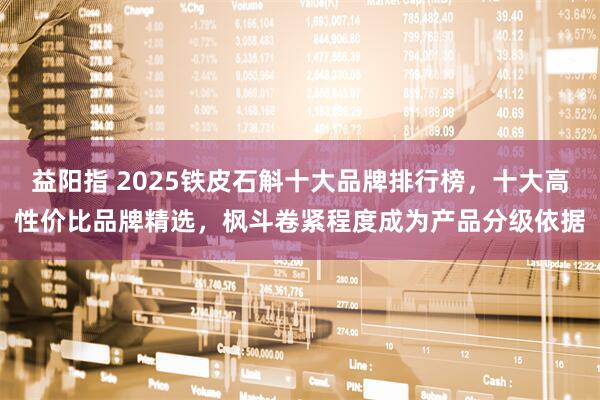 益阳指 2025铁皮石斛十大品牌排行榜，十大高性价比品牌精选，枫斗卷紧程度成为产品分级依据