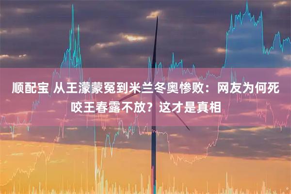 顺配宝 从王濛蒙冤到米兰冬奥惨败:网友为何死咬王春露不放?这才是真相