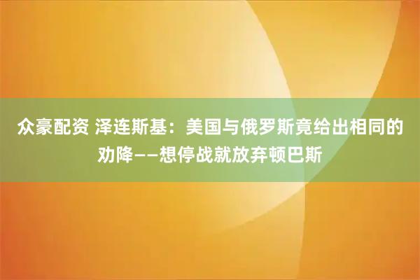众豪配资 泽连斯基:美国与俄罗斯竟给出相同的劝降——想停战就放弃顿巴斯