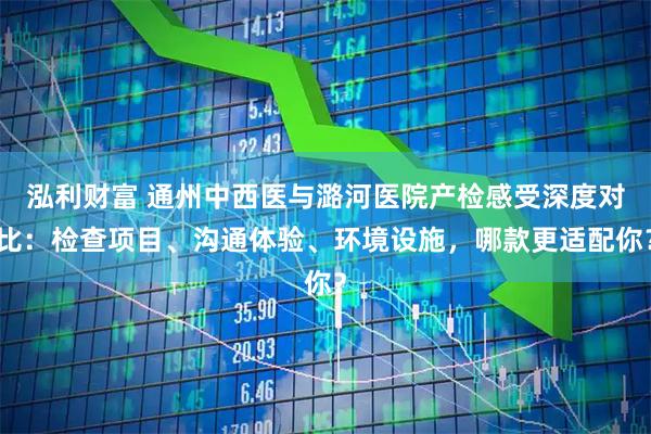 泓利财富 通州中西医与潞河医院产检感受深度对比：检查项目、沟通体验、环境设施，哪款更适配你？