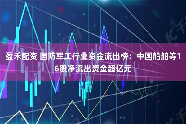 盈禾配资 国防军工行业资金流出榜：中国船舶等16股净流出资金超亿元