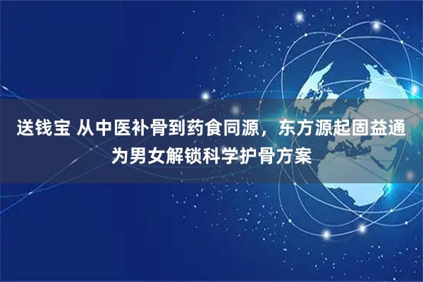 送钱宝 从中医补骨到药食同源，东方源起固益通为男女解锁科学护骨方案