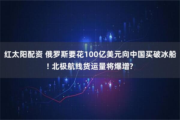 红太阳配资 俄罗斯要花100亿美元向中国买破冰船! 北极航线货运量将爆增?